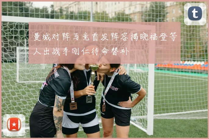 曼城对阵马竞首发阵容揭晓福登等人出战李刚仁待命替补