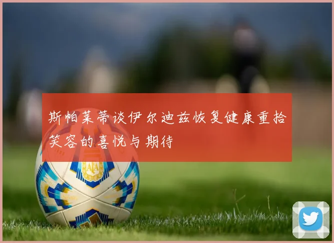 斯帕莱蒂谈伊尔迪兹恢复健康重拾笑容的喜悦与期待