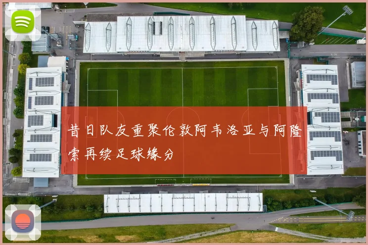 昔日队友重聚伦敦阿韦洛亚与阿隆索再续足球缘分