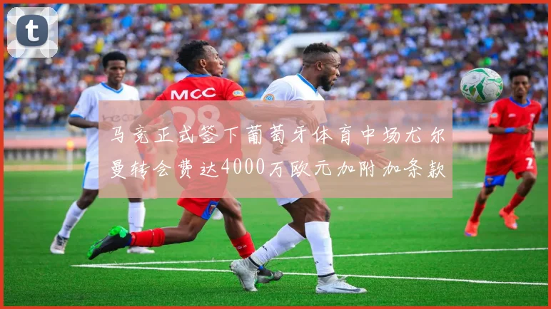 马竞正式签下葡萄牙体育中场尤尔曼转会费达4000万欧元加附加条款