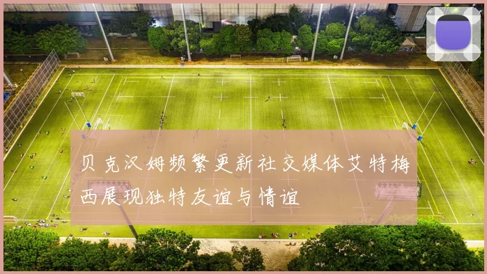 贝克汉姆频繁更新社交媒体艾特梅西展现独特友谊与情谊