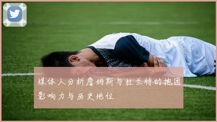 媒体人分析詹姆斯与杜兰特的抱团影响力与历史地位